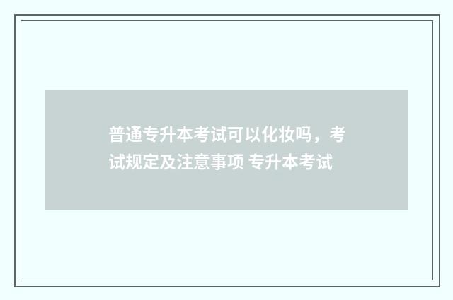 普通专升本考试可以化妆吗,考试规定及注意事项 专升本考试