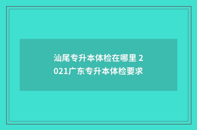 汕尾专升本体检在哪里 2021广东专升本体检要求