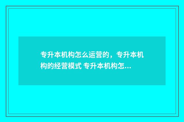 专升本机构怎么运营的，专升本机构的经营模式 专升本机构怎么推销