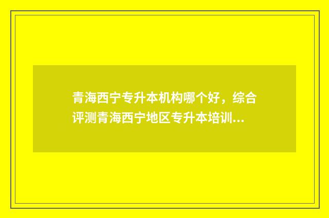 青海西宁专升本机构哪个好，综合评测青海西宁地区专升本培训机构 青海省西宁市专升本