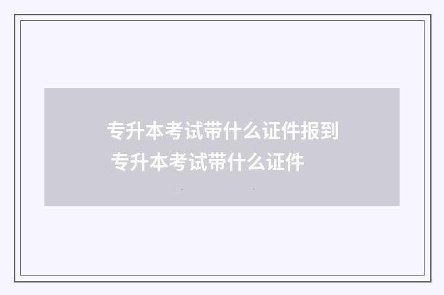 专升本考试带什么证件报到 专升本考试带什么证件