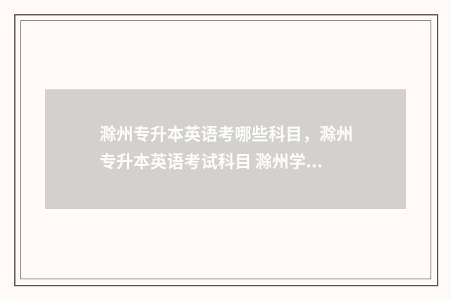 滁州专升本英语考哪些科目,滁州专升本英语考试科目 滁州学院专升本英语