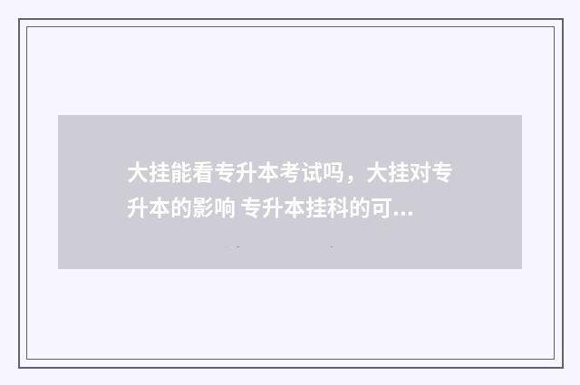 大挂能看专升本考试吗,大挂对专升本的影响 专升本挂科的可以报名吗?有哪些限制?