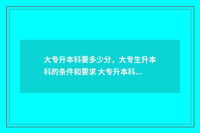 大专升本科要多少分，大专生升本科的条件和要求 大专升本科要多少年