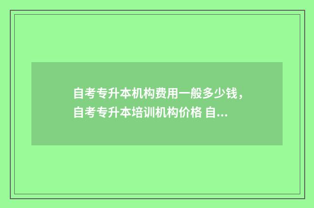 自考专升本机构费用一般多少钱，自考专升本培训机构价格 自考专升本机构报名
