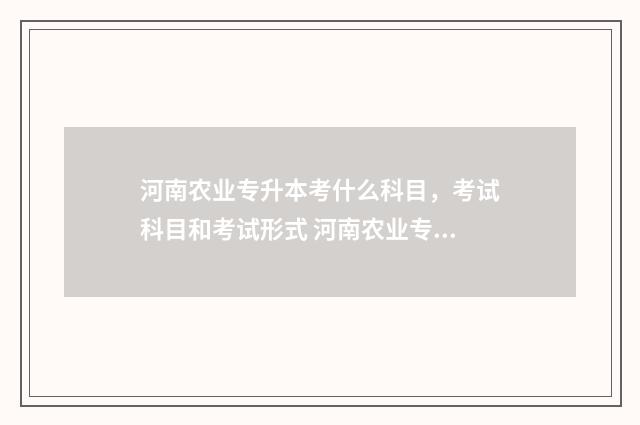 河南农业专升本考什么科目，考试科目和考试形式 河南农业专升本可以考什么学校