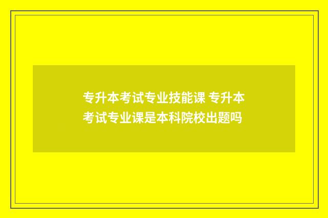 专升本考试专业技能课 专升本考试专业课是本科院校出题吗