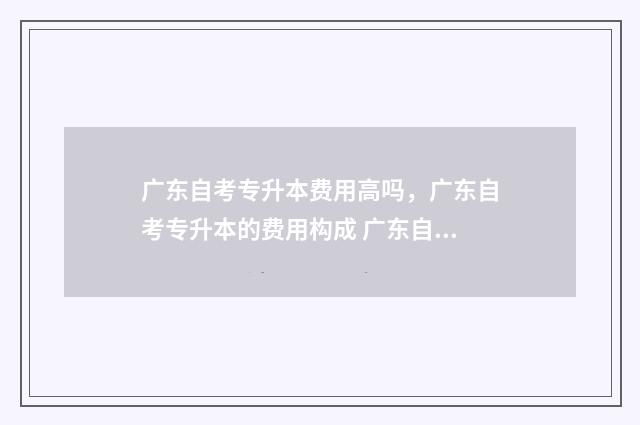 广东自考专升本费用高吗，广东自考专升本的费用构成 广东自考专升本报名入口官网