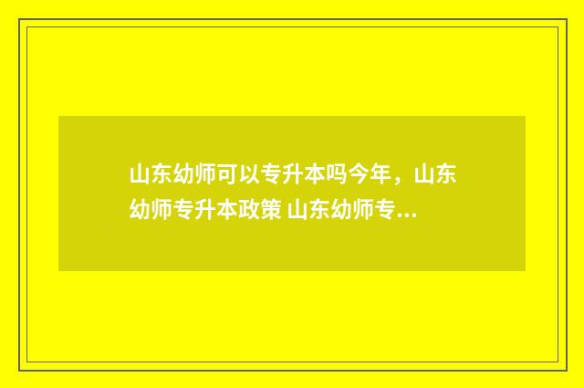 山东幼师可以专升本吗今年,山东幼师专升本政策 山东幼师专业的大专院校