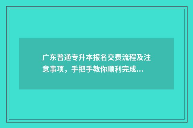 广东普通专升本报名交费流程及注意事项，手把手教你顺利完成报名 广东普通专升本报考要求