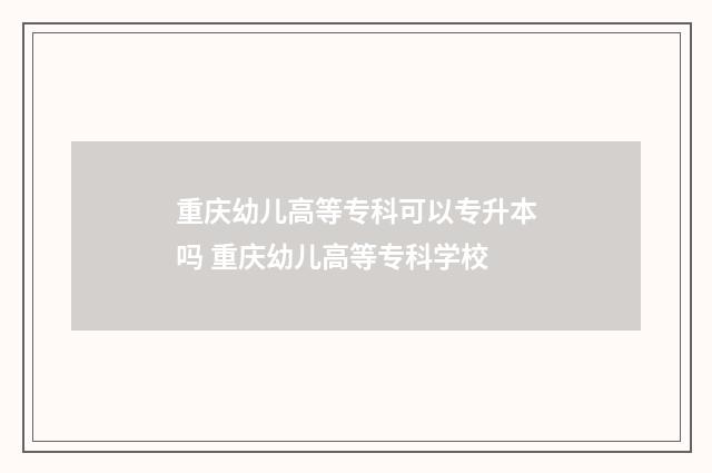 重庆幼儿高等专科可以专升本吗 重庆幼儿高等专科学校