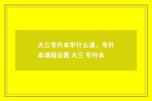 大三专升本学什么课,专升本课程设置 大三 专升本