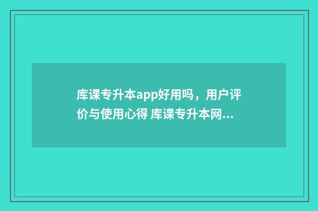 库课专升本app好用吗，用户评价与使用心得 库课专升本网课资源