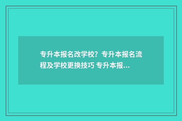 专升本报名改学校？专升本报名流程及学校更换技巧 专升本报名后还可以更改学校吗?