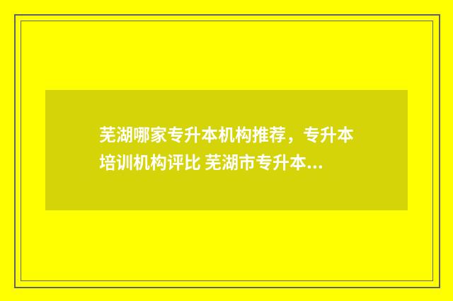 芜湖哪家专升本机构推荐，专升本培训机构评比 芜湖市专升本培训学校哪个比较好