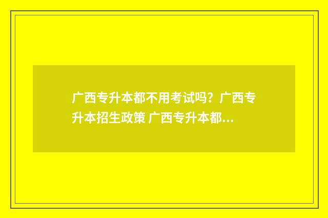 广西专升本都不用考试吗？广西专升本招生政策 广西专升本都不考政治吗
