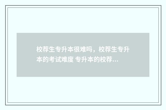 校荐生专升本很难吗，校荐生专升本的考试难度 专升本的校荐生