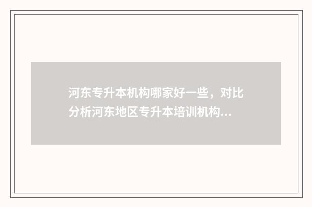 河东专升本机构哪家好一些，对比分析河东地区专升本培训机构 天津专升本培训学校