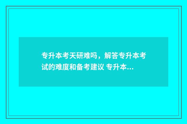 专升本考天研难吗，解答专升本考试的难度和备考建议 专升本读研难吗