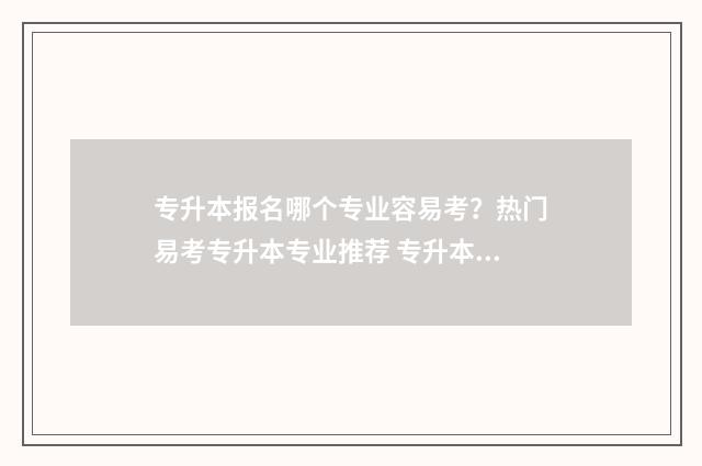 专升本报名哪个专业容易考?热门易考专升本专业推荐 专升本报名哪个类别都可以吗
