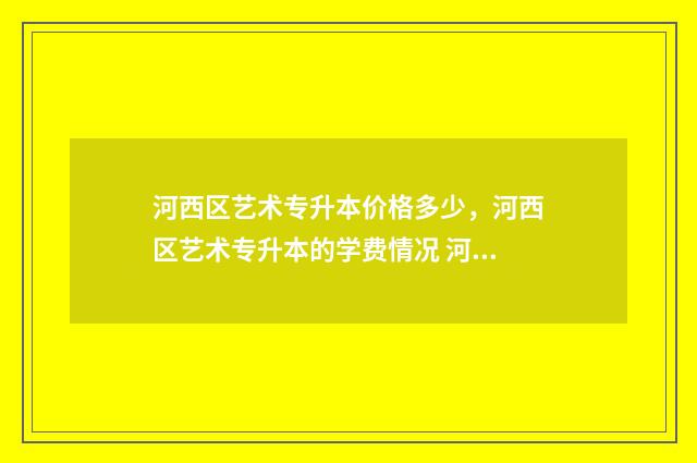 河西区艺术专升本价格多少，河西区艺术专升本的学费情况 河西学院专升本2024