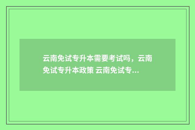 云南免试专升本需要考试吗,云南免试专升本政策 云南免试专升本政策2024年