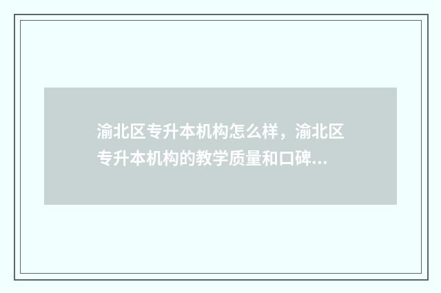 渝北区专升本机构怎么样，渝北区专升本机构的教学质量和口碑 渝北专科学校