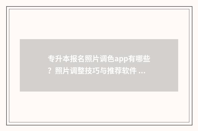 专升本报名照片调色app有哪些?照片调整技巧与推荐软件 专升本报名照片不合格怎么办
