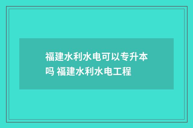 福建水利水电可以专升本吗 福建水利水电工程