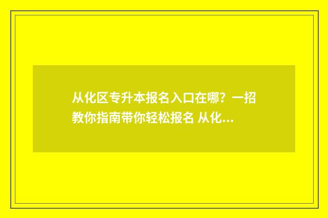 从化区专升本报名入口在哪?一招教你指南带你轻松报名 从化区专升本报名时间