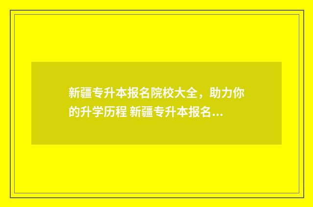 新疆专升本报名院校大全，助力你的升学历程 新疆专升本报名时间2024年官网