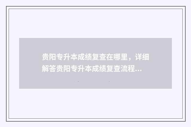 贵阳专升本成绩复查在哪里,详细解答贵阳专升本成绩复查流程和地点 2021贵阳专升本成绩