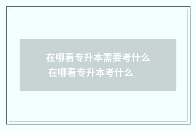 在哪看专升本需要考什么 在哪看专升本考什么