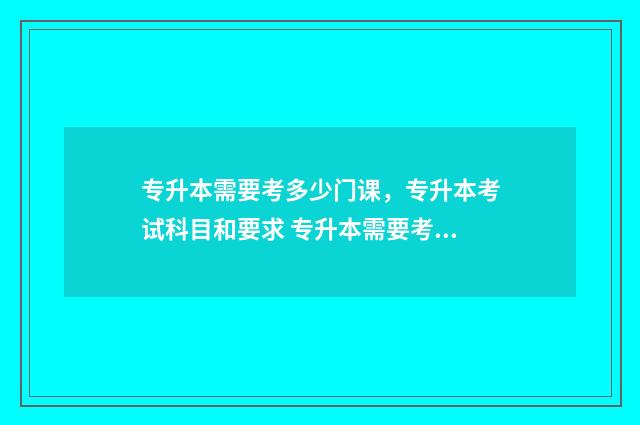 专升本需要考多少门课，专升本考试科目和要求 专升本需要考多久