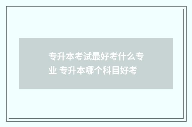 专升本考试最好考什么专业 专升本哪个科目好考