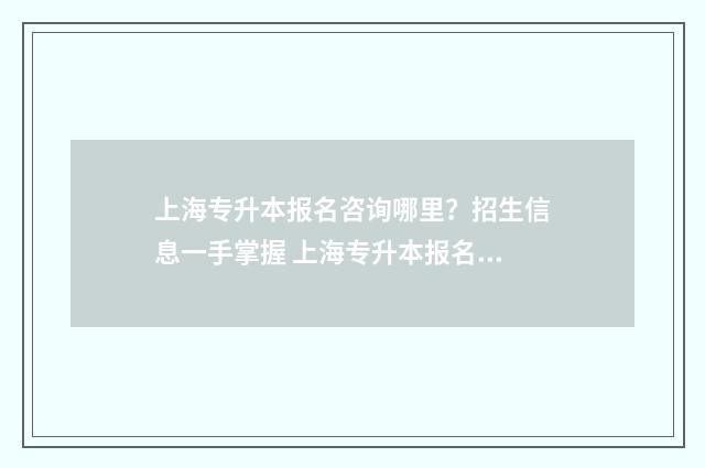 上海专升本报名咨询哪里？招生信息一手掌握 上海专升本报名时间
