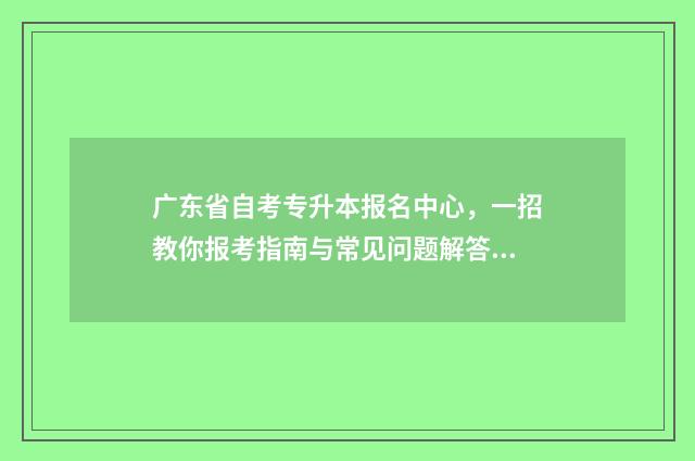广东省自考专升本报名中心，一招教你报考指南与常见问题解答 广东省自考专升本学校名单及专业