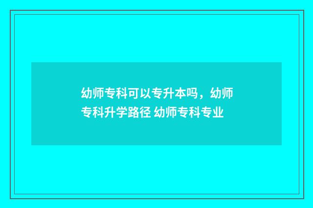 幼师专科可以专升本吗,幼师专科升学路径 幼师专科专业