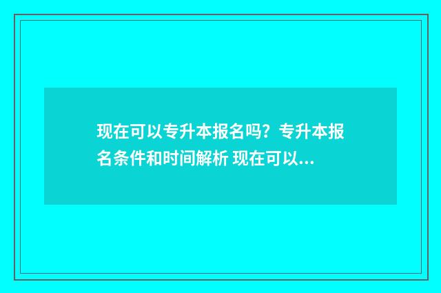 现在可以专升本报名吗?专升本报名条件和时间解析 现在可以专升本嘛