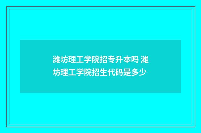 潍坊理工学院招专升本吗 潍坊理工学院招生代码是多少