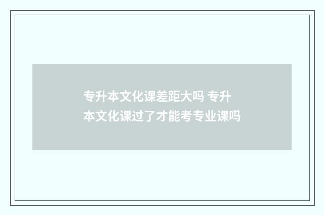 专升本文化课差距大吗 专升本文化课过了才能考专业课吗