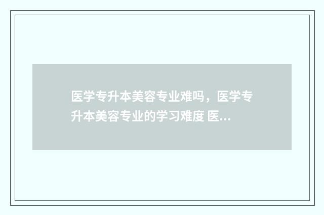 医学专升本美容专业难吗,医学专升本美容专业的学习难度 医疗美容专升本