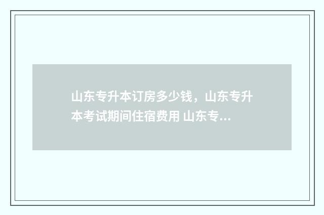 山东专升本订房多少钱，山东专升本考试期间住宿费用 山东专升本怎么准备