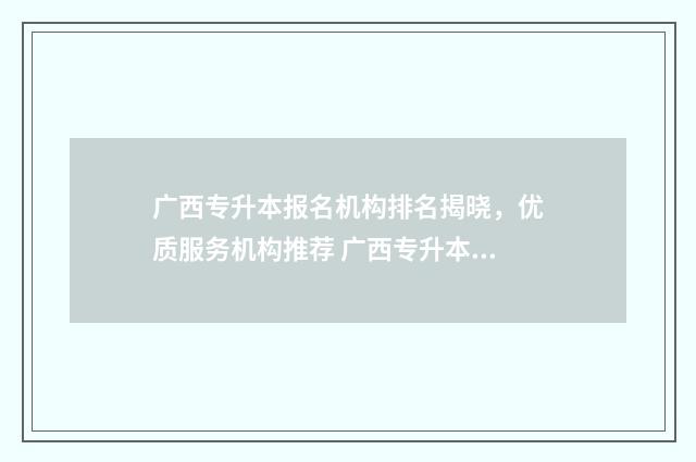 广西专升本报名机构排名揭晓,优质服务机构推荐 广西专升本报名入口官网2024