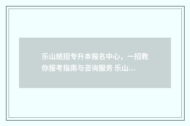 乐山统招专升本报名中心,一招教你报考指南与咨询服务 乐山职业技术专升本学校