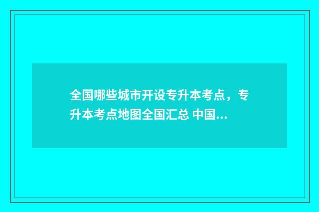 全国哪些城市开设专升本考点，专升本考点地图全国汇总 中国哪些城市在开发