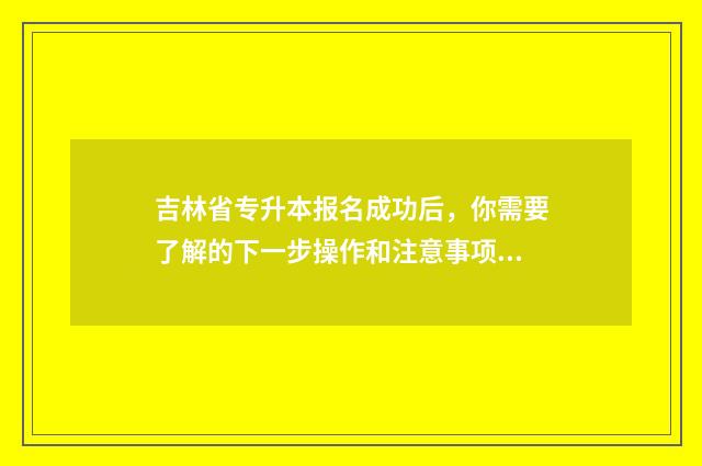 吉林省专升本报名成功后，你需要了解的下一步操作和注意事项 吉林省专升本报名时间2024