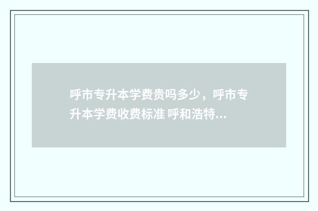 呼市专升本学费贵吗多少，呼市专升本学费收费标准 呼和浩特专升本机构电话