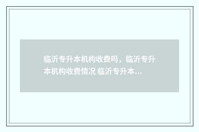 临沂专升本机构收费吗,临沂专升本机构收费情况 临沂专升本机构学费