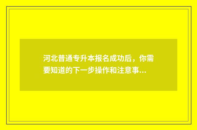 河北普通专升本报名成功后，你需要知道的下一步操作和注意事项 河北专升本报名官网入口